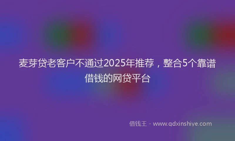 麦芽贷老客户不通过2025年推荐，整合5个靠谱借钱的网贷平台