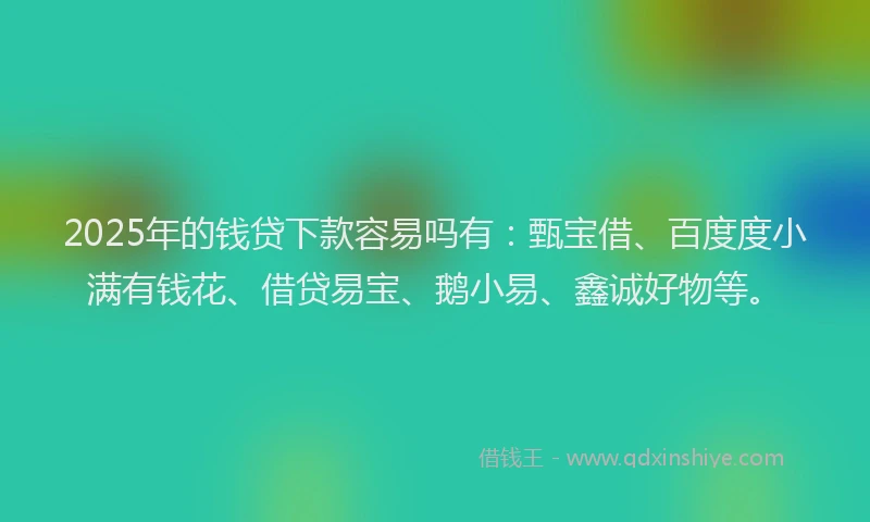 2025年的钱贷下款容易吗有：甄宝借、百度度小满有钱花、借贷易宝、鹅小易、鑫诚好物等。