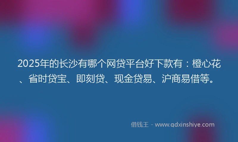 2025年的长沙有哪个网贷平台好下款有：橙心花、省时贷宝、即刻贷、现金贷易、沪商易借等。
