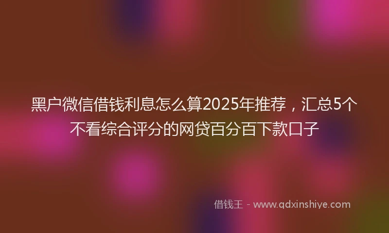 黑户微信借钱利息怎么算2025年推荐，汇总5个不看综合评分的网贷百分百下款口子
