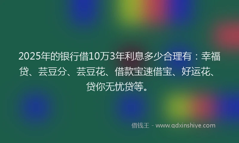 2025年的银行借10万3年利息多少合理有：幸福贷、芸豆分、芸豆花、借款宝速借宝、好运花、贷你无忧贷等。