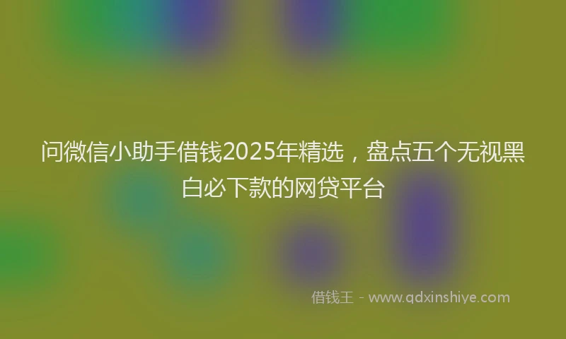 问微信小助手借钱2025年精选，盘点五个无视黑白必下款的网贷平台