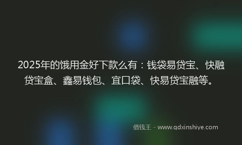 2025年的饿用金好下款么有：钱袋易贷宝、快融贷宝盒、鑫易钱包、宜口袋、快易贷宝融等。