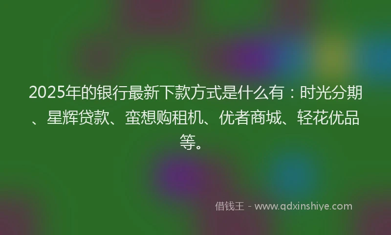2025年的银行最新下款方式是什么有：时光分期、星辉贷款、蛮想购租机、优者商城、轻花优品等。