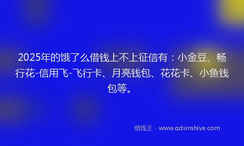 2025年的饿了么借钱上不上征信有：小金豆、畅行花-信用飞-飞行卡、月亮钱包、花花卡、小鱼钱包等。