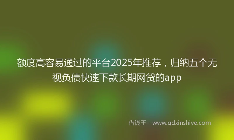 额度高容易通过的平台2025年推荐，归纳五个无视负债快速下款长期网贷的app