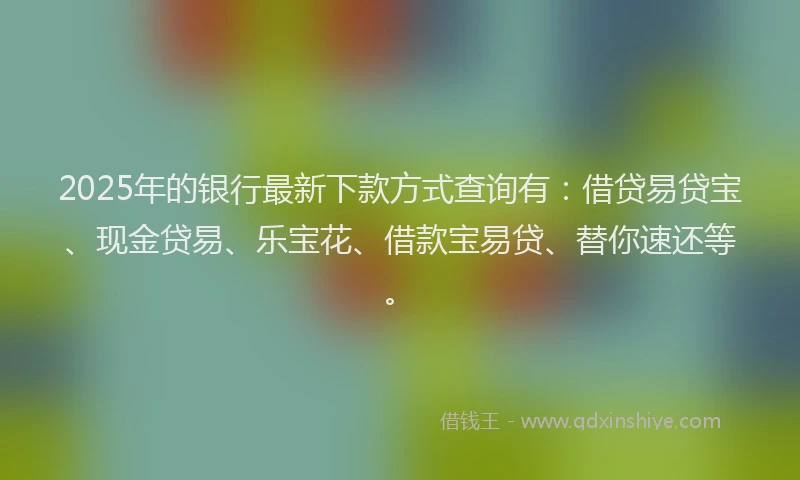2025年的银行最新下款方式查询有：借贷易贷宝、现金贷易、乐宝花、借款宝易贷、替你速还等。