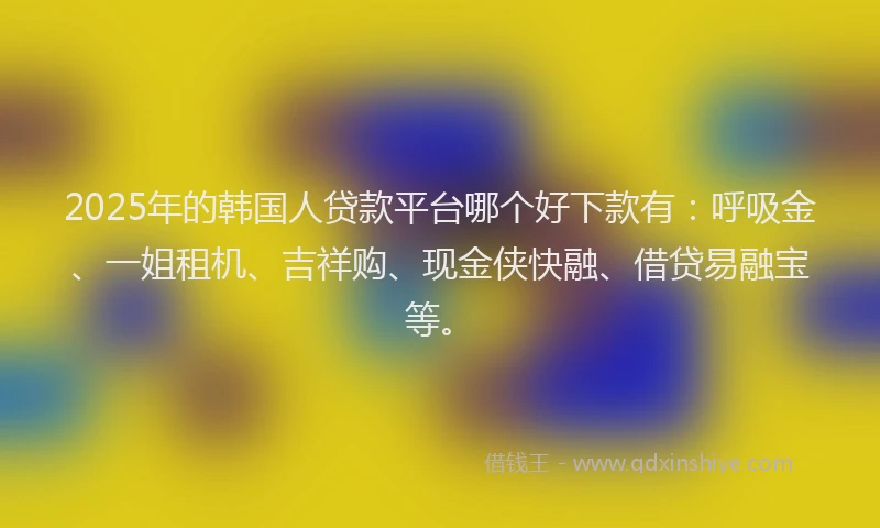 2025年的韩国人贷款平台哪个好下款有：呼吸金、一姐租机、吉祥购、现金侠快融、借贷易融宝等。