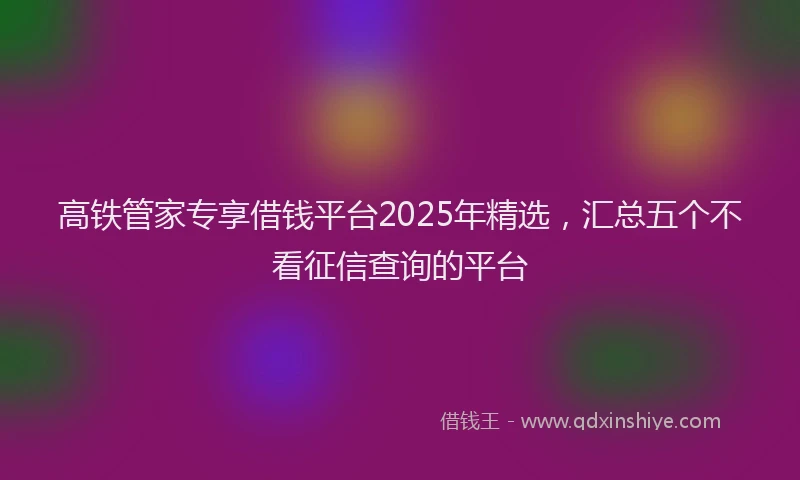 高铁管家专享借钱平台2025年精选，汇总五个不看征信查询的平台