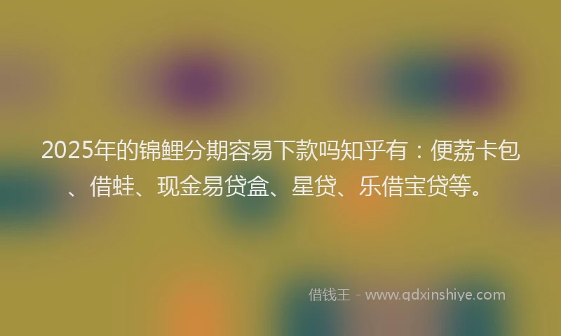 2025年的锦鲤分期容易下款吗知乎有：便荔卡包、借蛙、现金易贷盒、星贷、乐借宝贷等。