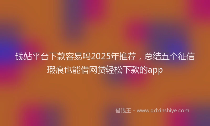 钱站平台下款容易吗2025年推荐，总结五个征信瑕疵也能借网贷轻松下款的app