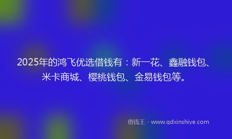 2025年的鸿飞优选借钱有：新一花、鑫融钱包、米卡商城、樱桃钱包、金易钱包等。
