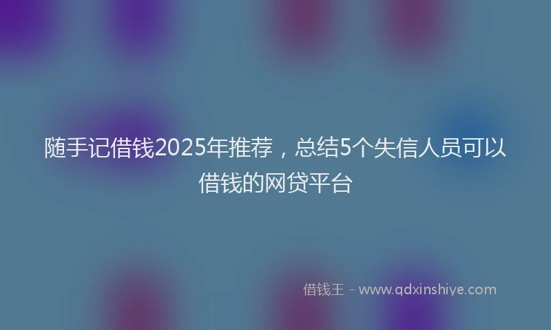 随手记借钱2025年推荐，总结5个失信人员可以借钱的网贷平台