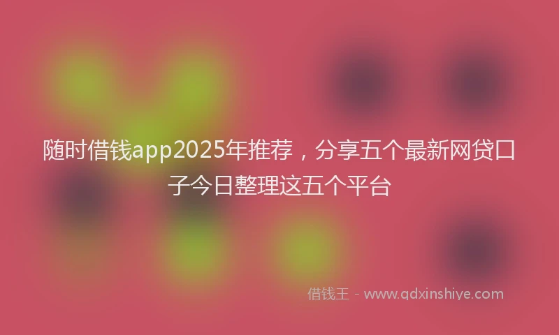 随时借钱app2025年推荐，分享五个最新网贷口子今日整理这五个平台