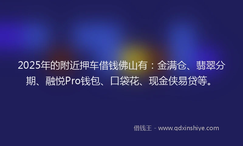 2025年的附近押车借钱佛山有：金满仓、翡翠分期、融悦Pro钱包、口袋花、现金侠易贷等。