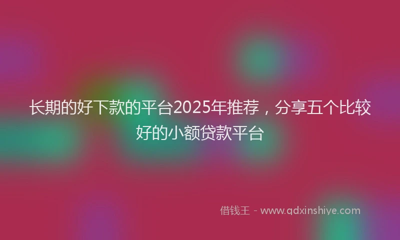 长期的好下款的平台2025年推荐，分享五个比较好的小额贷款平台