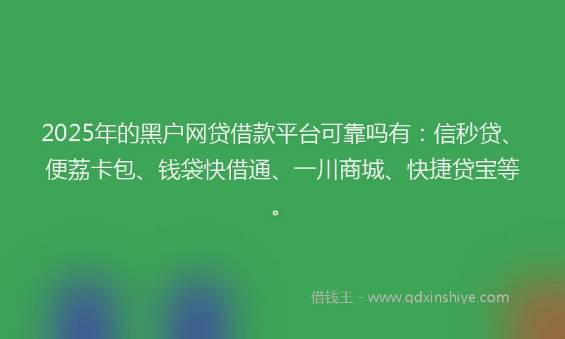 2025年的黑户网贷借款平台可靠吗有：信秒贷、便荔卡包、钱袋快借通、一川商城、快捷贷宝等。