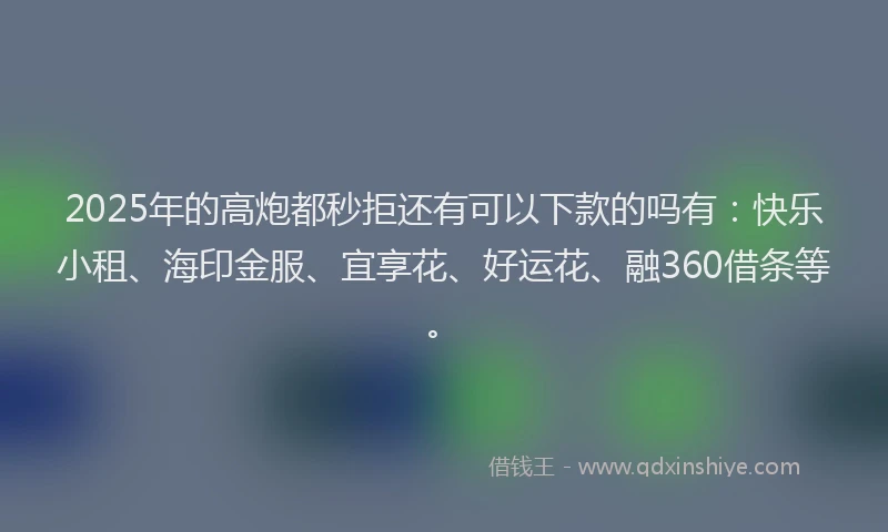 2025年的高炮都秒拒还有可以下款的吗有：快乐小租、海印金服、宜享花、好运花、融360借条等。