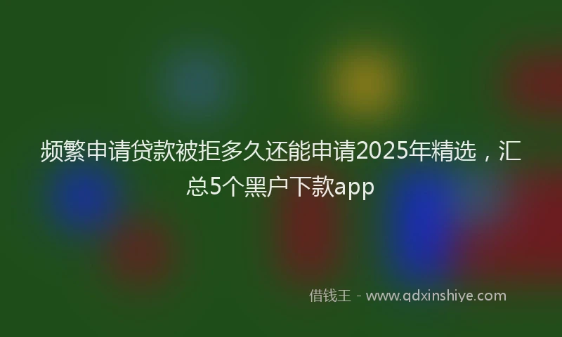 频繁申请贷款被拒多久还能申请2025年精选，汇总5个黑户下款app