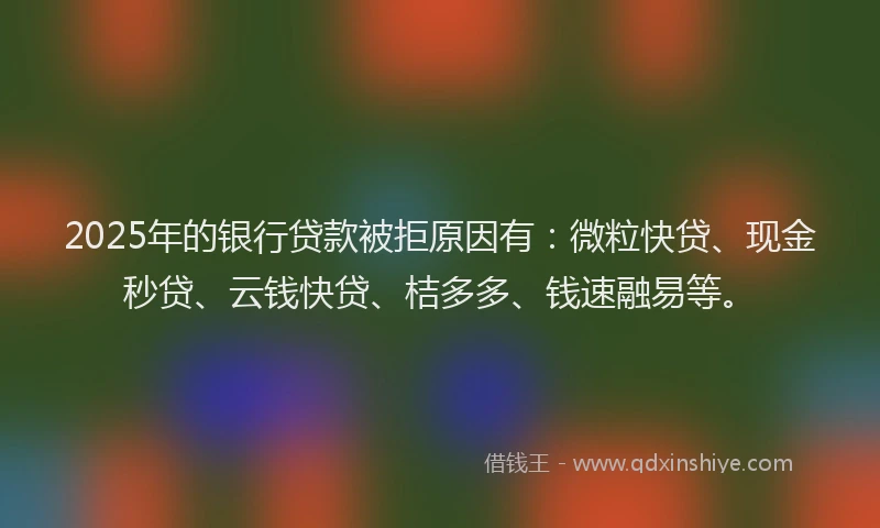 2025年的银行贷款被拒原因有：微粒快贷、现金秒贷、云钱快贷、桔多多、钱速融易等。