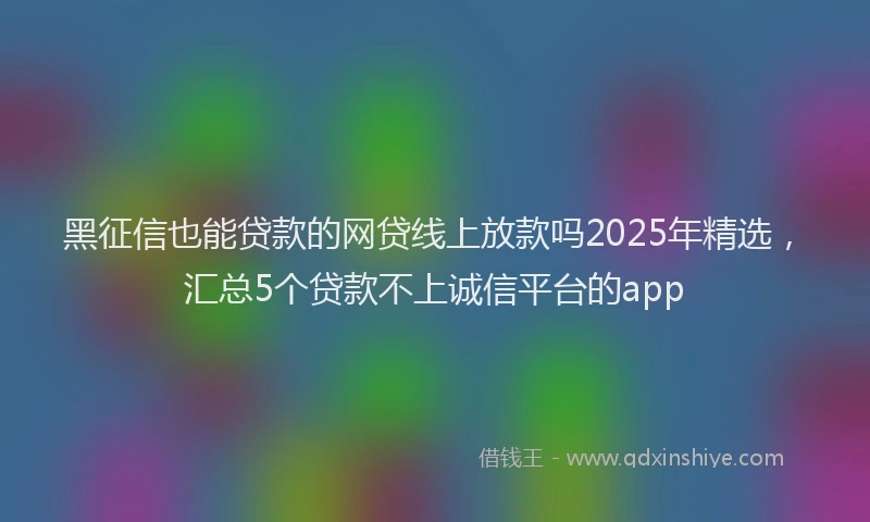 黑征信也能贷款的网贷线上放款吗2025年精选，汇总5个贷款不上诚信平台的app