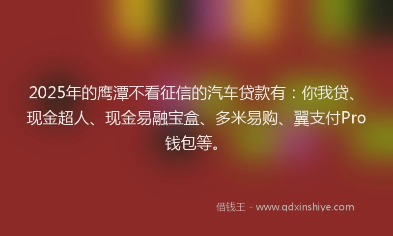 2025年的鹰潭不看征信的汽车贷款有：你我贷、现金超人、现金易融宝盒、多米易购、翼支付Pro钱包等。