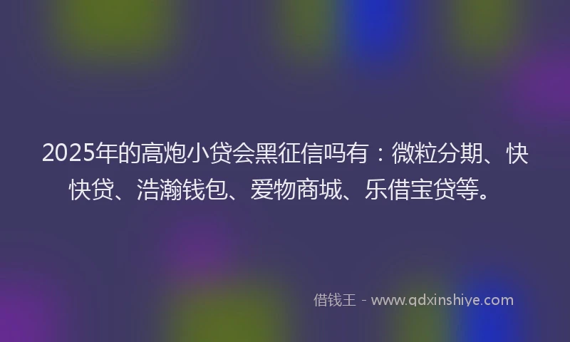 2025年的高炮小贷会黑征信吗有：微粒分期、快快贷、浩瀚钱包、爱物商城、乐借宝贷等。