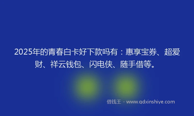 2025年的青春白卡好下款吗有：惠享宝券、超爱财、祥云钱包、闪电侠、随手借等。