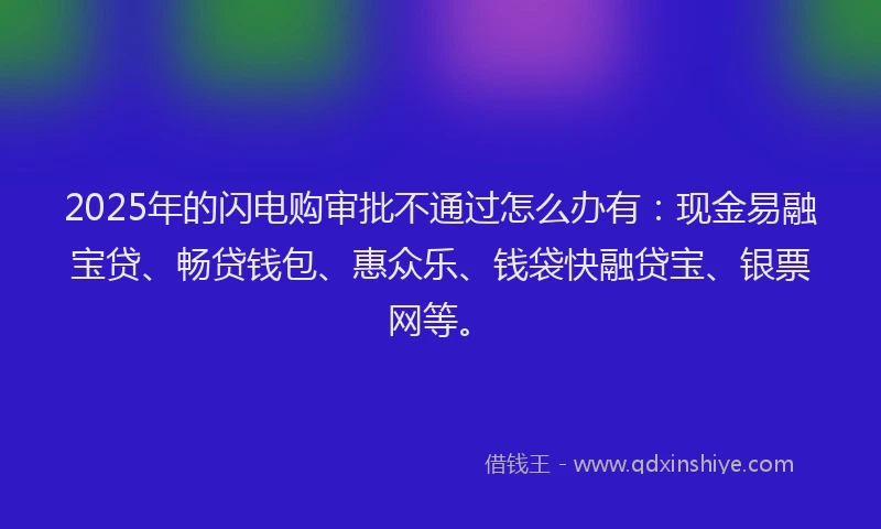 2025年的闪电购审批不通过怎么办有：现金易融宝贷、畅贷钱包、惠众乐、钱袋快融贷宝、银票网等。