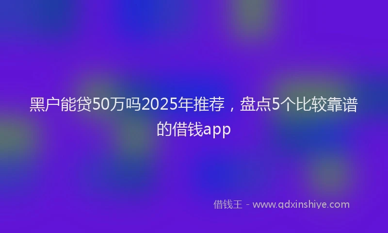 黑户能贷50万吗2025年推荐，盘点5个比较靠谱的借钱app