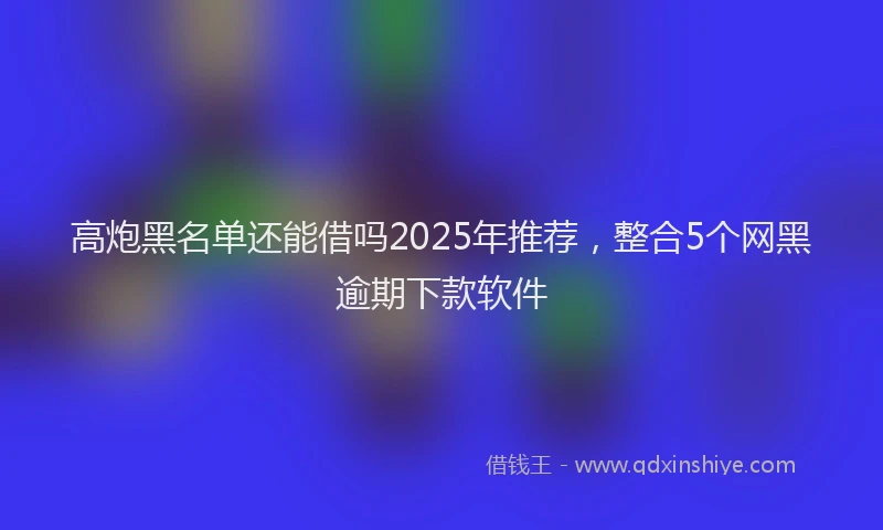 高炮黑名单还能借吗2025年推荐，整合5个网黑逾期下款软件