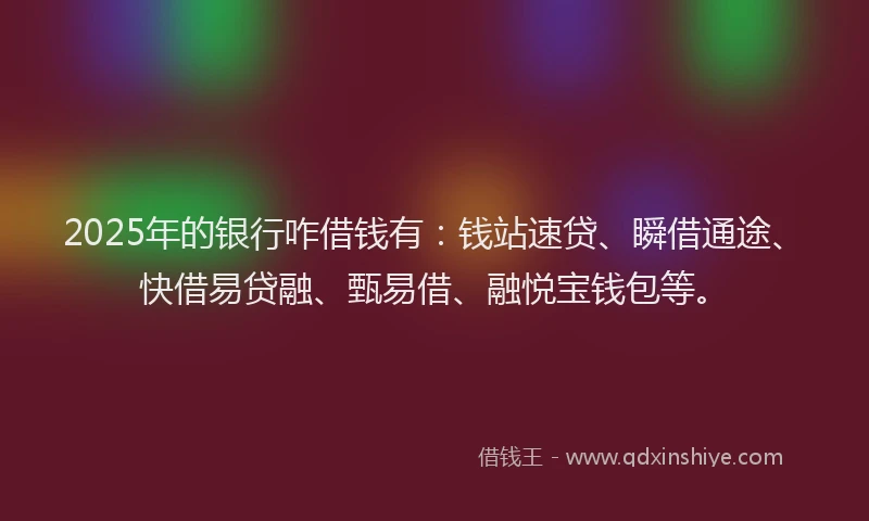 2025年的银行咋借钱有：钱站速贷、瞬借通途、快借易贷融、甄易借、融悦宝钱包等。