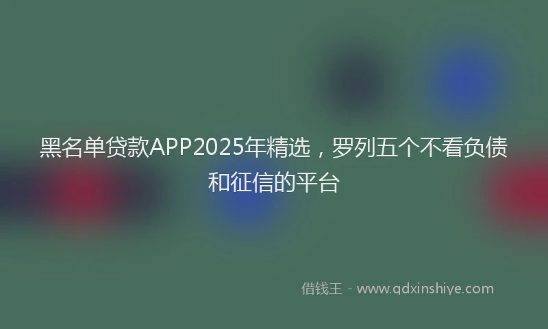黑名单贷款APP2025年精选，罗列五个不看负债和征信的平台