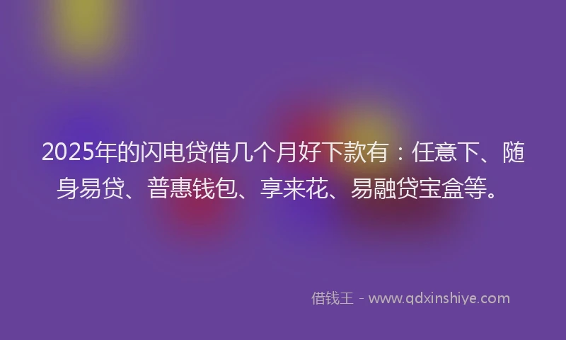 2025年的闪电贷借几个月好下款有：任意下、随身易贷、普惠钱包、享来花、易融贷宝盒等。