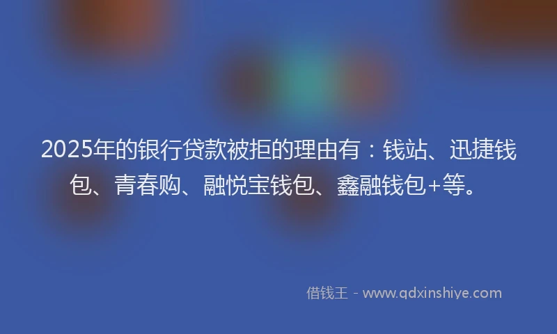 2025年的银行贷款被拒的理由有：钱站、迅捷钱包、青春购、融悦宝钱包、鑫融钱包+等。