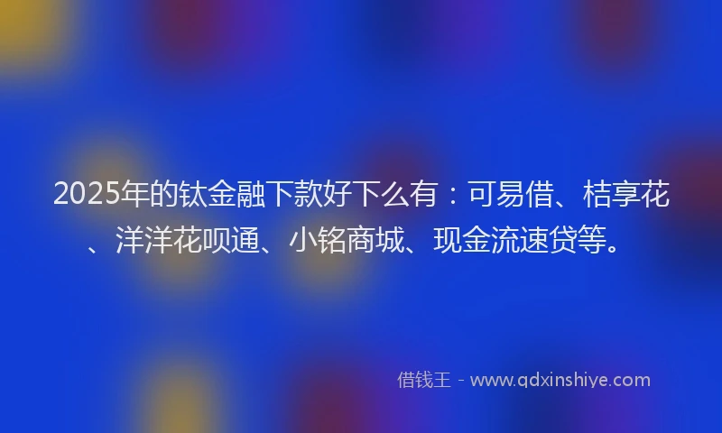 2025年的钛金融下款好下么有：可易借、桔享花、洋洋花呗通、小铭商城、现金流速贷等。