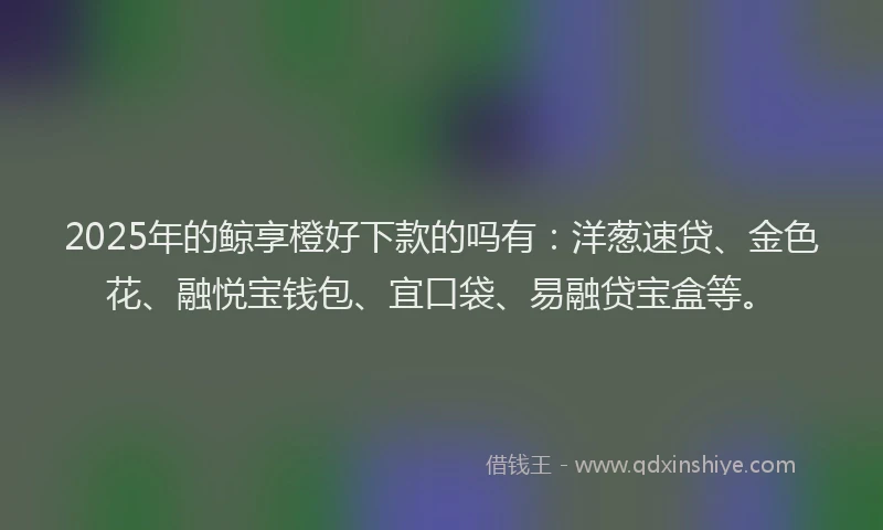 2025年的鲸享橙好下款的吗有：洋葱速贷、金色花、融悦宝钱包、宜口袋、易融贷宝盒等。