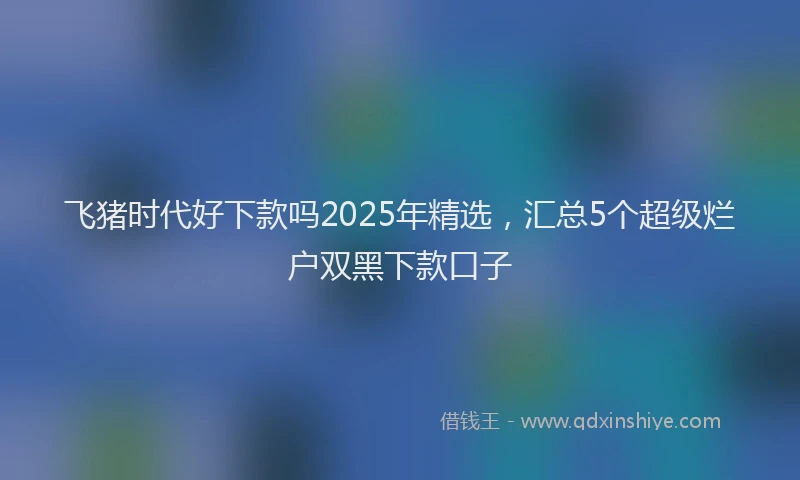 飞猪时代好下款吗2025年精选，汇总5个超级烂户双黑下款口子
