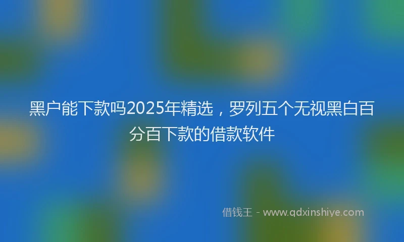 黑户能下款吗2025年精选，罗列五个无视黑白百分百下款的借款软件