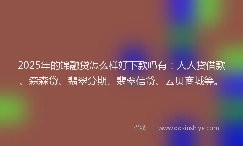 2025年的锦融贷怎么样好下款吗有：人人贷借款、森森贷、翡翠分期、翡翠信贷、云贝商城等。