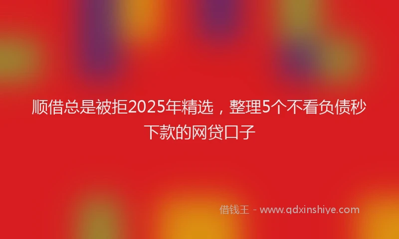 顺借总是被拒2025年精选，整理5个不看负债秒下款的网贷口子
