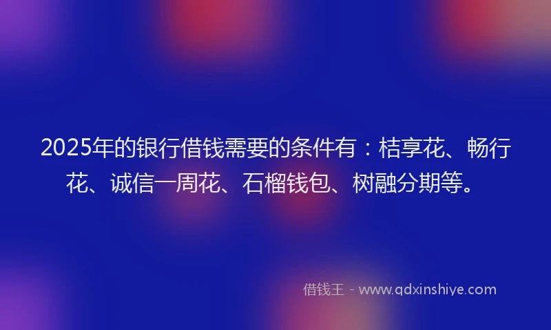 2025年的银行借钱需要的条件有：桔享花、畅行花、诚信一周花、石榴钱包、树融分期等。