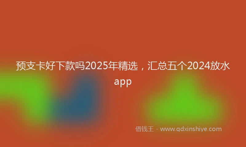 预支卡好下款吗2025年精选，汇总五个2024放水app