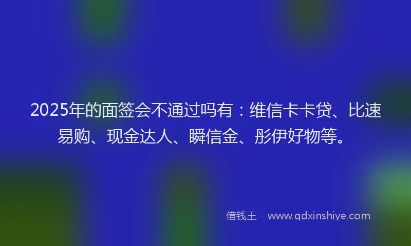 2025年的面签会不通过吗有：维信卡卡贷、比速易购、现金达人、瞬信金、彤伊好物等。