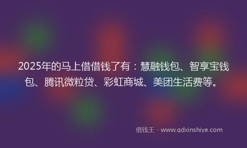 2025年的马上借借钱了有：慧融钱包、智享宝钱包、腾讯微粒贷、彩虹商城、美团生活费等。