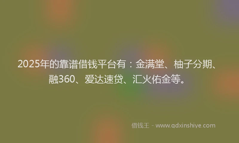 2025年的靠谱借钱平台有：金满堂、柚子分期、融360、爱达速贷、汇火佑金等。