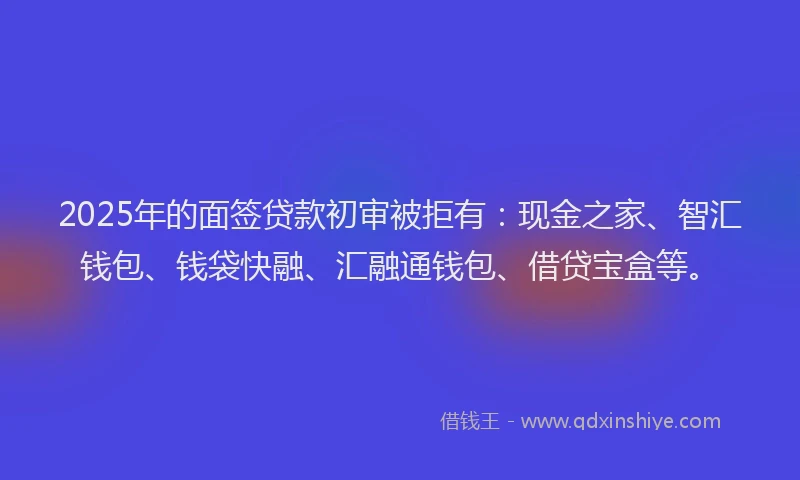 2025年的面签贷款初审被拒有：现金之家、智汇钱包、钱袋快融、汇融通钱包、借贷宝盒等。