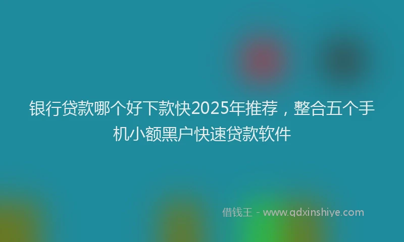 银行贷款哪个好下款快2025年推荐，整合五个手机小额黑户快速贷款软件
