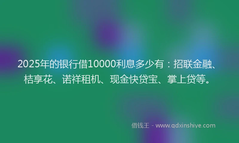2025年的银行借10000利息多少有：招联金融、桔享花、诺祥租机、现金快贷宝、掌上贷等。