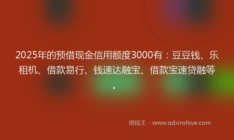 2025年的预借现金信用额度3000有：豆豆钱、乐租机、借款易行、钱速达融宝、借款宝速贷融等。